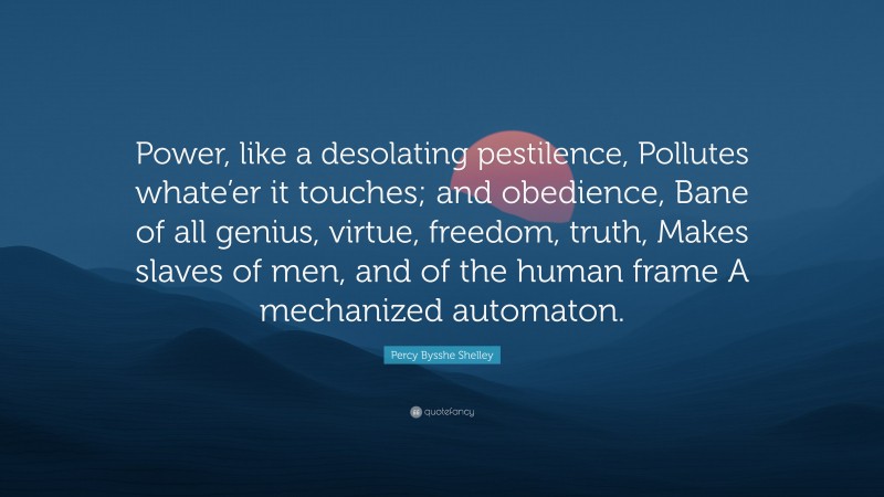 Percy Bysshe Shelley Quote: “Power, like a desolating pestilence, Pollutes whate’er it touches; and obedience, Bane of all genius, virtue, freedom, truth, Makes slaves of men, and of the human frame A mechanized automaton.”