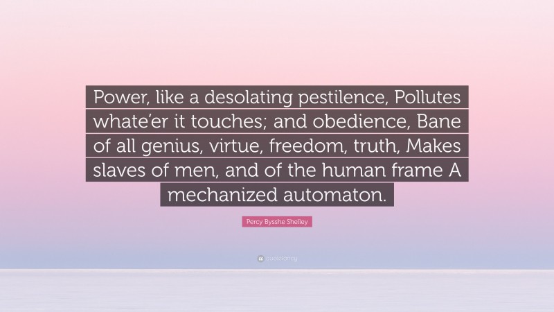 Percy Bysshe Shelley Quote: “Power, like a desolating pestilence, Pollutes whate’er it touches; and obedience, Bane of all genius, virtue, freedom, truth, Makes slaves of men, and of the human frame A mechanized automaton.”
