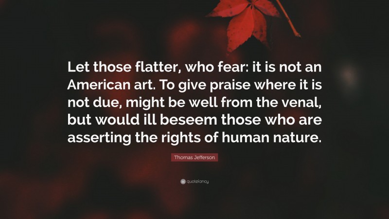 Thomas Jefferson Quote: “Let those flatter, who fear: it is not an American art. To give praise where it is not due, might be well from the venal, but would ill beseem those who are asserting the rights of human nature.”