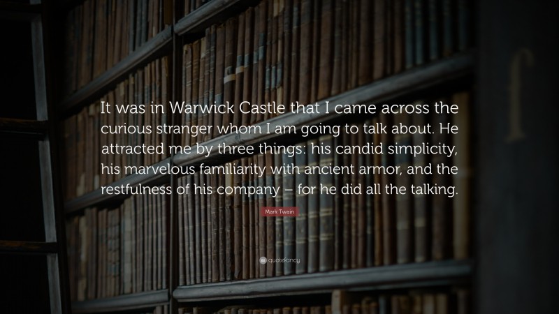 Mark Twain Quote: “It was in Warwick Castle that I came across the curious stranger whom I am going to talk about. He attracted me by three things: his candid simplicity, his marvelous familiarity with ancient armor, and the restfulness of his company – for he did all the talking.”