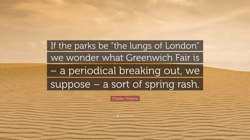 Charles Dickens Quote: “If the parks be “the lungs of London” we wonder what Greenwich Fair is – a periodical breaking out, we suppose – a sort of spring rash.”