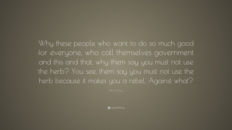 Bob Marley Quote: “Why these people who want to do so much good for everyone, who call themselves government and this and that, why them say you must not use the herb? You see, them say you must not use the herb because it makes you a rebel. Against what?”