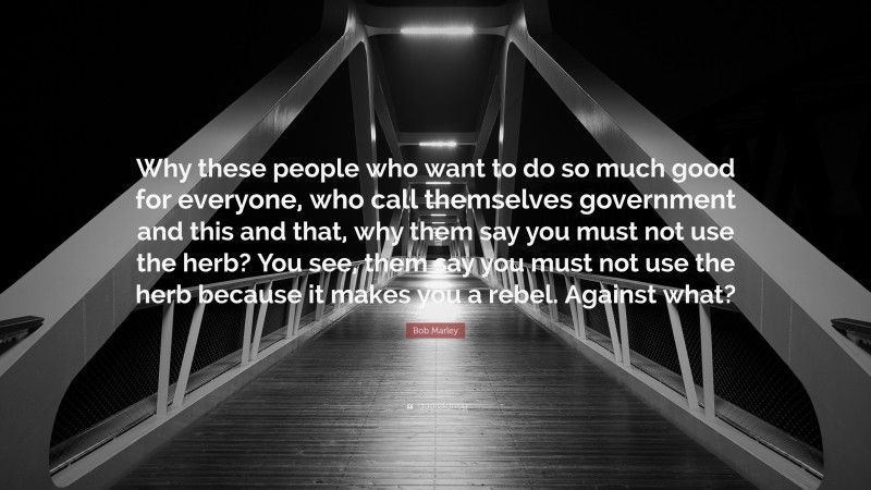 Bob Marley Quote: “Why these people who want to do so much good for everyone, who call themselves government and this and that, why them say you must not use the herb? You see, them say you must not use the herb because it makes you a rebel. Against what?”