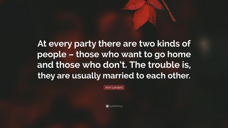Ann Landers Quote: “At every party there are two kinds of people – those who want to go home and those who don’t. The trouble is, they are usually married to each other.”