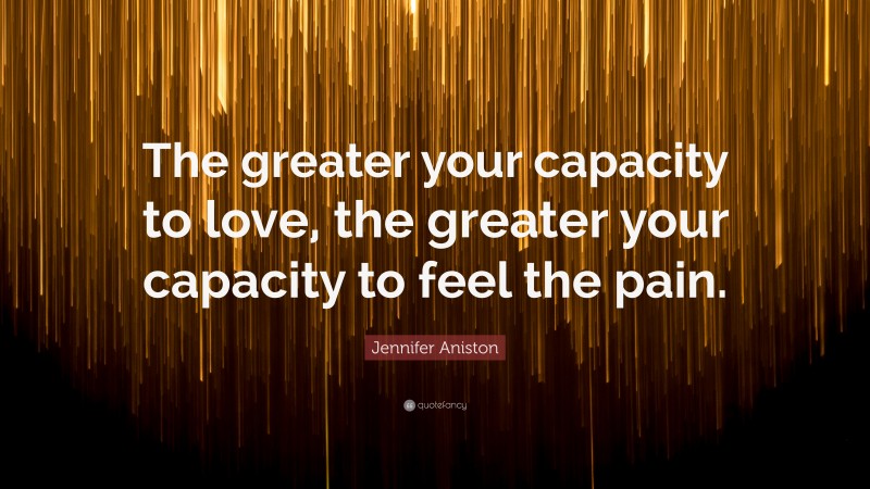 Jennifer Aniston Quote: “The greater your capacity to love, the greater your capacity to feel the pain.”