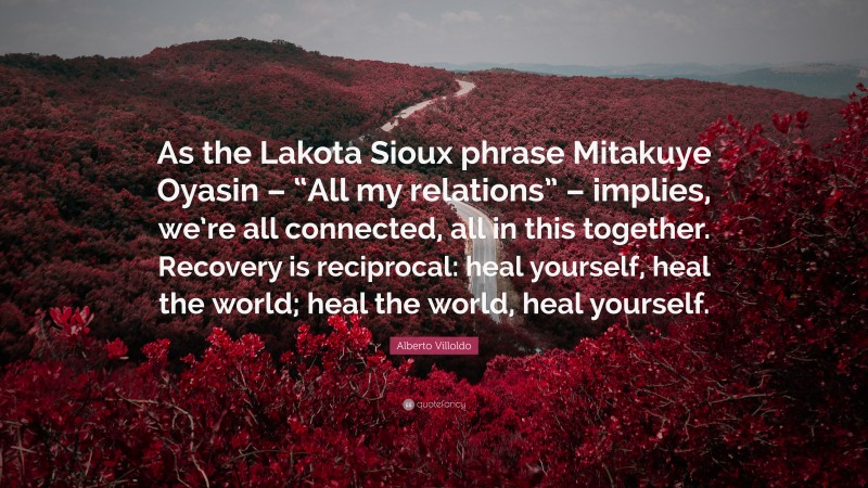 Alberto Villoldo Quote: “As the Lakota Sioux phrase Mitakuye Oyasin – “All my relations” – implies, we’re all connected, all in this together. Recovery is reciprocal: heal yourself, heal the world; heal the world, heal yourself.”