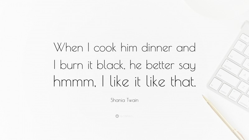 Shania Twain Quote: “When I cook him dinner and I burn it black, he better say hmmm, I like it like that.”