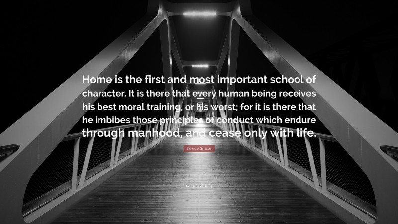 Samuel Smiles Quote: “Home is the first and most important school of character. It is there that every human being receives his best moral training, or his worst; for it is there that he imbibes those principles of conduct which endure through manhood, and cease only with life.”