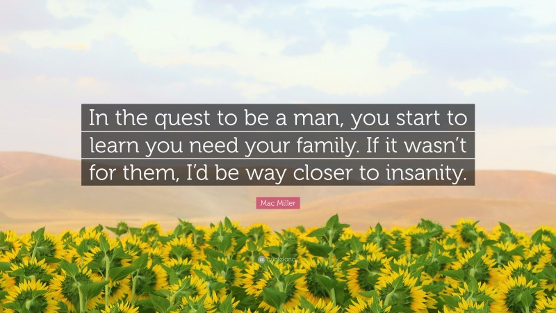 Mac Miller Quote: “In the quest to be a man, you start to learn you need your family. If it wasn’t for them, I’d be way closer to insanity.”