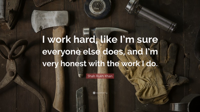 Shah Rukh Khan Quote: “I work hard, like I’m sure everyone else does, and I’m very honest with the work I do.”