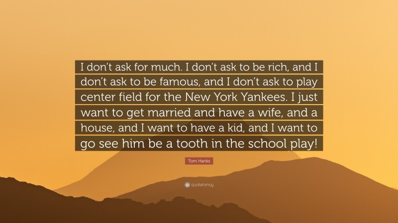 Tom Hanks Quote: “I don’t ask for much. I don’t ask to be rich, and I don’t ask to be famous, and I don’t ask to play center field for the New York Yankees. I just want to get married and have a wife, and a house, and I want to have a kid, and I want to go see him be a tooth in the school play!”