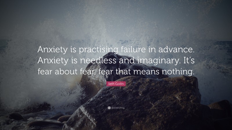 Seth Godin Quote: “Anxiety is practising failure in advance. Anxiety is needless and imaginary. It’s fear about fear, fear that means nothing.”