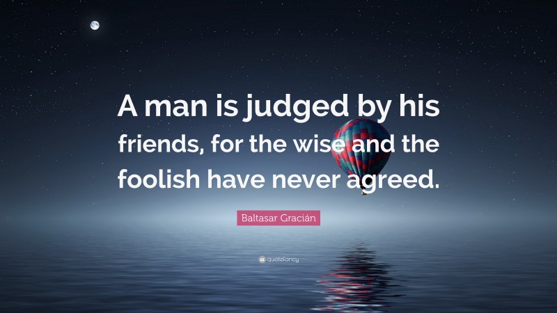 Baltasar Gracián Quote: “A man is judged by his friends, for the wise and the foolish have never agreed.”
