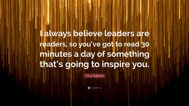 Tony Robbins Quote: “I always believe leaders are readers, so you’ve got to read 30 minutes a day of something that’s going to inspire you.”