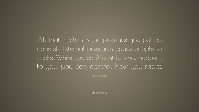 John Wooden Quote: “All that matters is the pressure you put on yourself. External pressures cause people to choke. While you can’t control what happens to you, you can control how you react.”