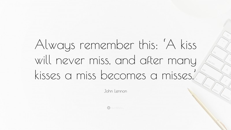 John Lennon Quote: “Always remember this: ‘A kiss will never miss, and after many kisses a miss becomes a misses.’”