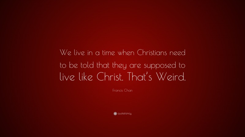 Francis Chan Quote: “We live in a time when Christians need to be told that they are supposed to live like Christ. That’s Weird.”