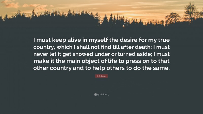 C. S. Lewis Quote: “I must keep alive in myself the desire for my true country, which I shall not find till after death; I must never let it get snowed under or turned aside; I must make it the main object of life to press on to that other country and to help others to do the same.”