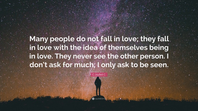 C. JoyBell C. Quote: “Many people do not fall in love; they fall in love with the idea of themselves being in love. They never see the other person. I don’t ask for much; I only ask to be seen.”