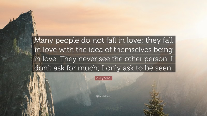 C. JoyBell C. Quote: “Many people do not fall in love; they fall in love with the idea of themselves being in love. They never see the other person. I don’t ask for much; I only ask to be seen.”