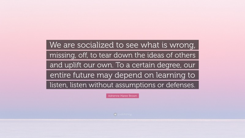 Adrienne Maree Brown Quote: “We are socialized to see what is wrong, missing, off, to tear down the ideas of others and uplift our own. To a certain degree, our entire future may depend on learning to listen, listen without assumptions or defenses.”