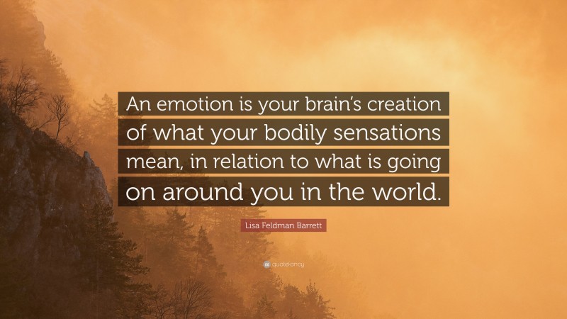 Lisa Feldman Barrett Quote: “An emotion is your brain’s creation of what your bodily sensations mean, in relation to what is going on around you in the world.”