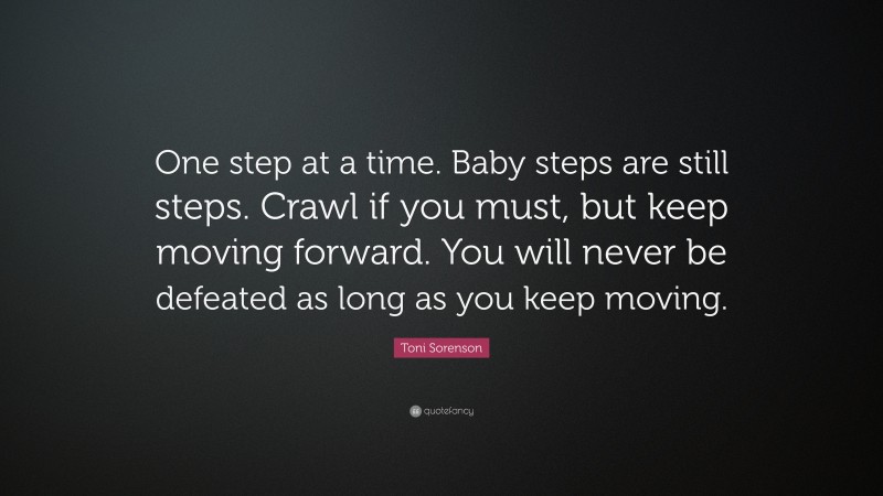 Toni Sorenson Quote: “One step at a time. Baby steps are still steps. Crawl if you must, but keep moving forward. You will never be defeated as long as you keep moving.”
