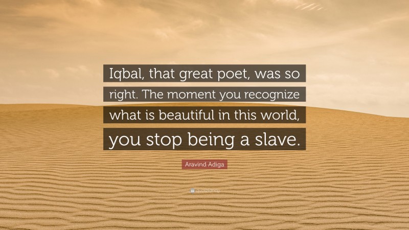 Aravind Adiga Quote: “Iqbal, that great poet, was so right. The moment you recognize what is beautiful in this world, you stop being a slave.”