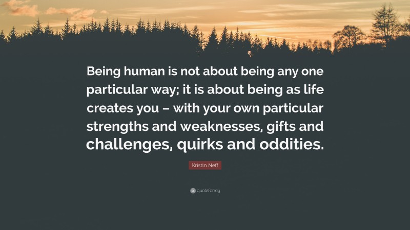 Kristin Neff Quote: “Being human is not about being any one particular way; it is about being as life creates you – with your own particular strengths and weaknesses, gifts and challenges, quirks and oddities.”