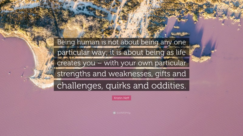Kristin Neff Quote: “Being human is not about being any one particular way; it is about being as life creates you – with your own particular strengths and weaknesses, gifts and challenges, quirks and oddities.”