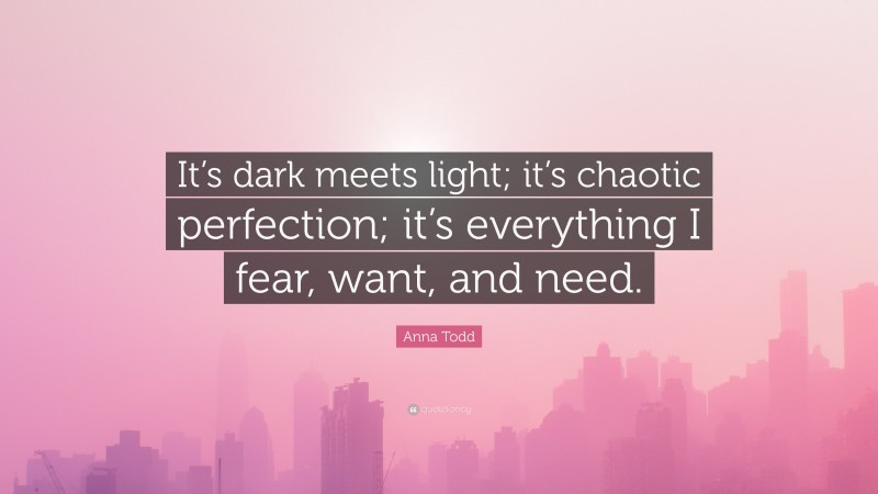 Anna Todd Quote: “It’s dark meets light; it’s chaotic perfection; it’s everything I fear, want, and need.”