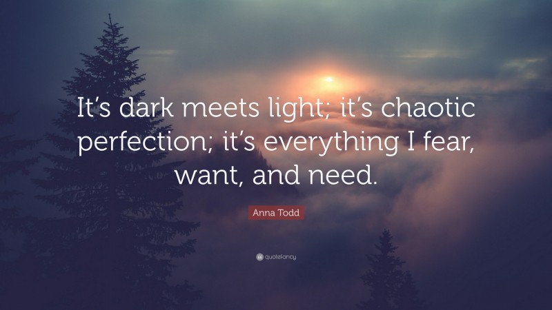 Anna Todd Quote: “It’s dark meets light; it’s chaotic perfection; it’s everything I fear, want, and need.”