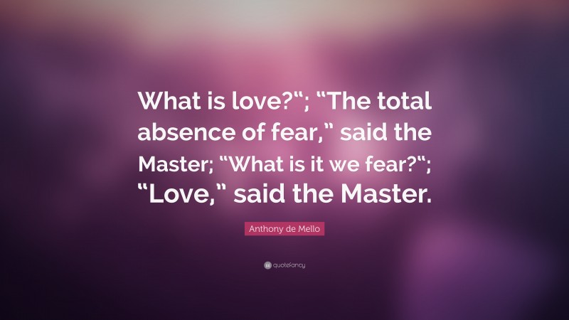 Anthony de Mello Quote: “What is love?“; “The total absence of fear,” said the Master; “What is it we fear?“; “Love,” said the Master.”
