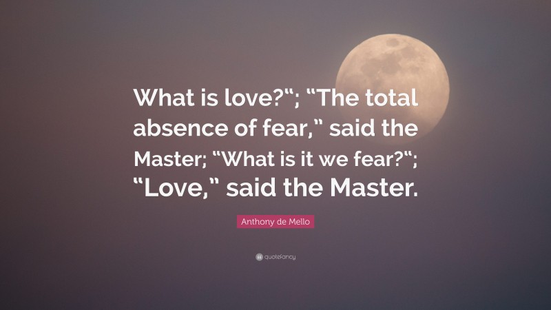 Anthony de Mello Quote: “What is love?“; “The total absence of fear,” said the Master; “What is it we fear?“; “Love,” said the Master.”