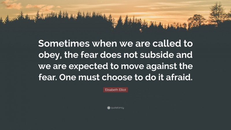 Elisabeth Elliot Quote: “Sometimes when we are called to obey, the fear does not subside and we are expected to move against the fear. One must choose to do it afraid.”