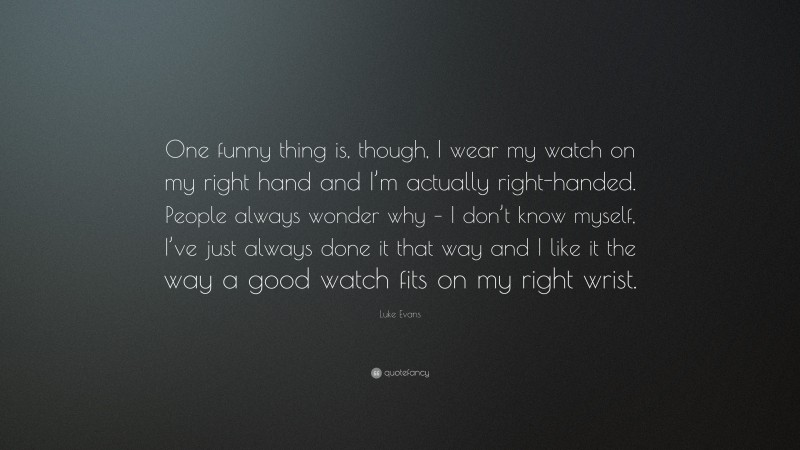 Luke Evans Quote: “One funny thing is, though, I wear my watch on my right hand and I’m actually right-handed. People always wonder why – I don’t know myself, I’ve just always done it that way and I like it the way a good watch fits on my right wrist.”