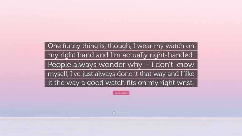 Luke Evans Quote: “One funny thing is, though, I wear my watch on my right hand and I’m actually right-handed. People always wonder why – I don’t know myself, I’ve just always done it that way and I like it the way a good watch fits on my right wrist.”