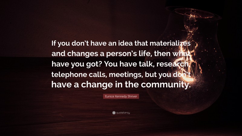Eunice Kennedy Shriver Quote: “If you don’t have an idea that materializes and changes a person’s life, then what have you got? You have talk, research, telephone calls, meetings, but you don’t have a change in the community.”