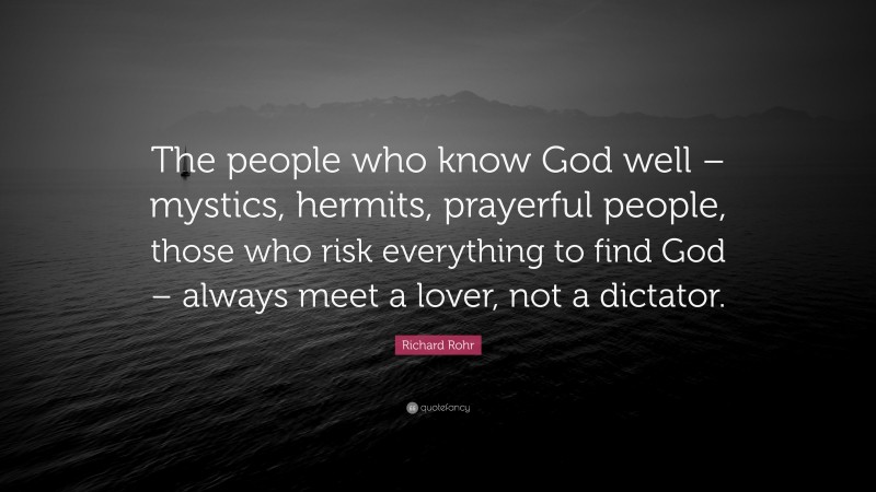 Richard Rohr Quote: “The people who know God well – mystics, hermits, prayerful people, those who risk everything to find God – always meet a lover, not a dictator.”