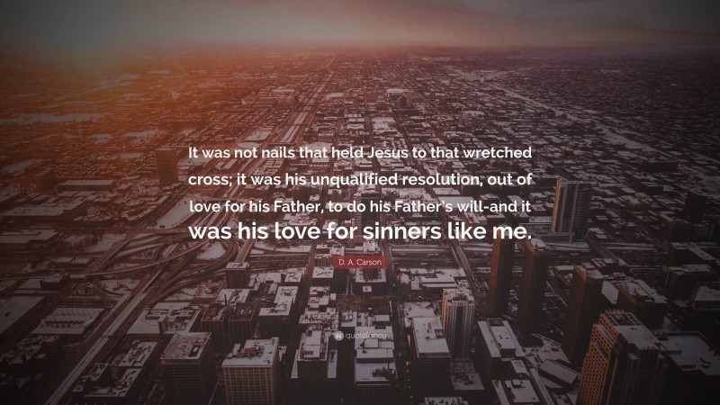 D. A. Carson Quote: “It was not nails that held Jesus to that wretched cross; it was his unqualified resolution, out of love for his Father, to do his Father’s will-and it was his love for sinners like me.”