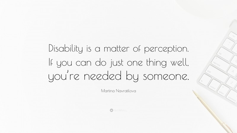 Martina Navratilova Quote: “Disability is a matter of perception. If you can do just one thing well, you’re needed by someone.”