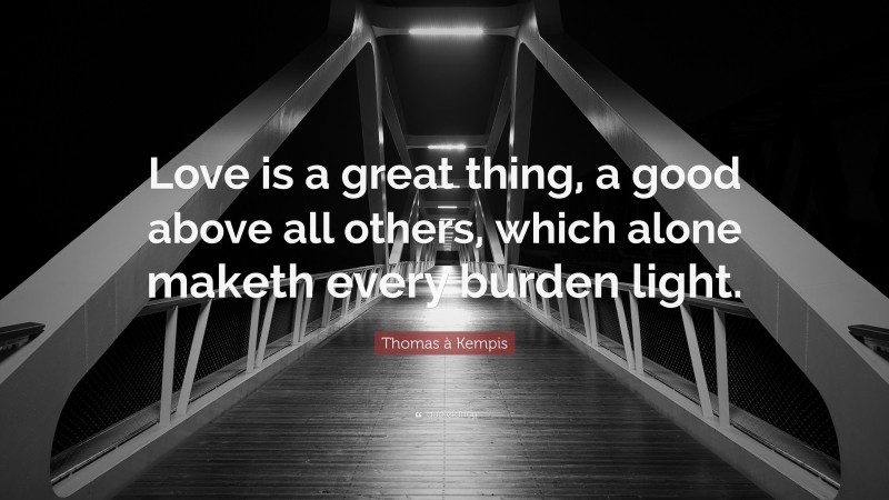 Thomas à Kempis Quote: “Love is a great thing, a good above all others, which alone maketh every burden light.”