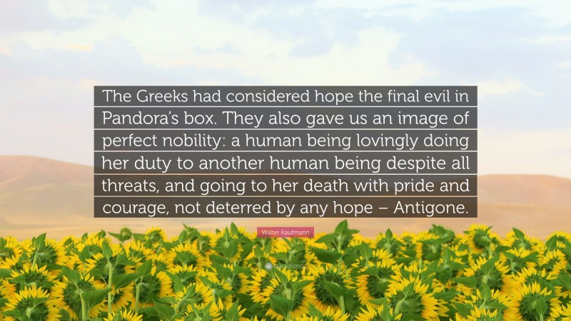 Walter Kaufmann Quote: “The Greeks had considered hope the final evil in Pandora’s box. They also gave us an image of perfect nobility: a human being lovingly doing her duty to another human being despite all threats, and going to her death with pride and courage, not deterred by any hope – Antigone.”