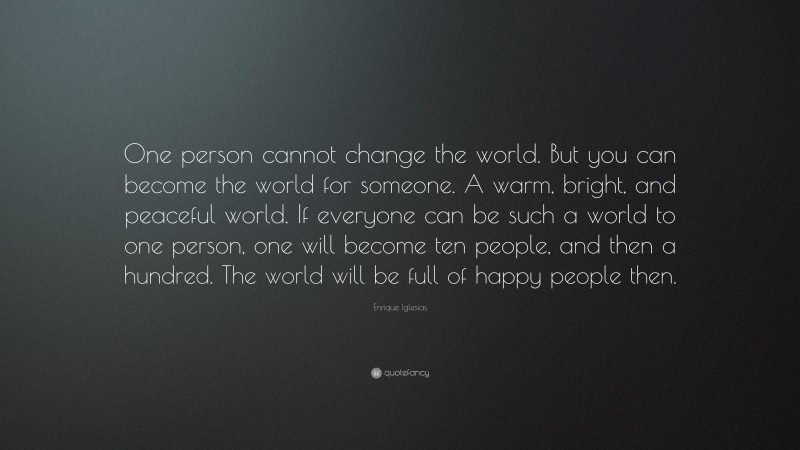 Enrique Iglesias Quote: “One person cannot change the world. But you can become the world for someone. A warm, bright, and peaceful world. If everyone can be such a world to one person, one will become ten people, and then a hundred. The world will be full of happy people then.”