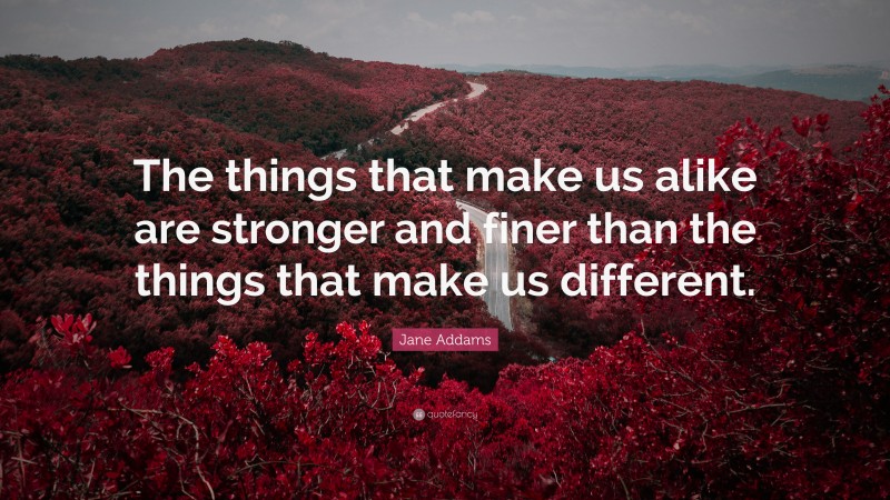 Jane Addams Quote: “The things that make us alike are stronger and finer than the things that make us different.”