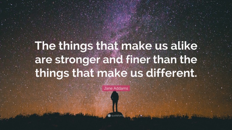 Jane Addams Quote: “The things that make us alike are stronger and finer than the things that make us different.”