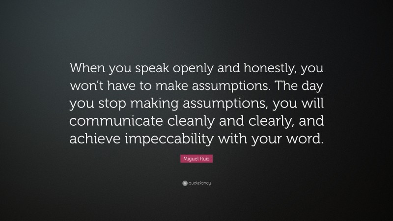 Miguel Ruiz Quote: “When you speak openly and honestly, you won’t have to make assumptions. The day you stop making assumptions, you will communicate cleanly and clearly, and achieve impeccability with your word.”