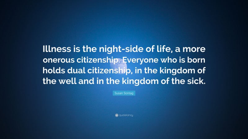 Susan Sontag Quote: “Illness is the night-side of life, a more onerous citizenship. Everyone who is born holds dual citizenship, in the kingdom of the well and in the kingdom of the sick.”