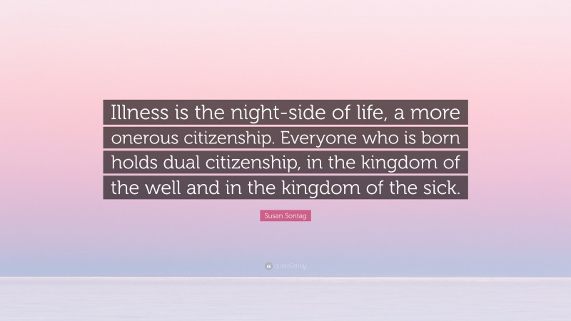Susan Sontag Quote: “Illness is the night-side of life, a more onerous citizenship. Everyone who is born holds dual citizenship, in the kingdom of the well and in the kingdom of the sick.”