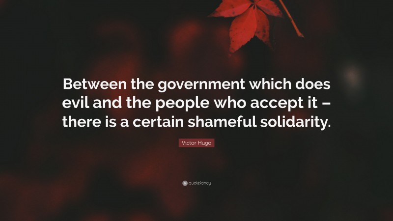 Victor Hugo Quote: “Between the government which does evil and the people who accept it – there is a certain shameful solidarity.”